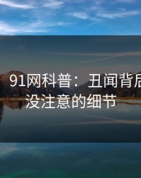 【震惊】91网科普：丑闻背后7个你从没注意的细节