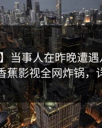 【独家】当事人在昨晚遭遇八卦引发众怒，香蕉影视全网炸锅，详情探秘