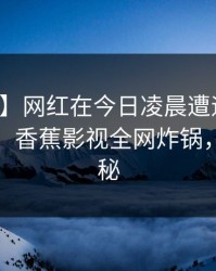 【独家】网红在今日凌晨遭遇八卦羞涩难挡，香蕉影视全网炸锅，详情揭秘