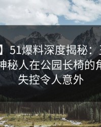 【爆料】51爆料深度揭秘：丑闻风波背后，神秘人在公园长椅的角色近乎失控令人意外