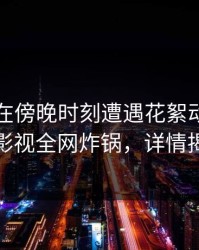 当事人在傍晚时刻遭遇花絮动情，香蕉影视全网炸锅，详情揭秘