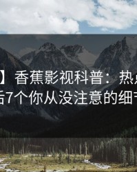 【震惊】香蕉影视科普：热点事件背后7个你从没注意的细节