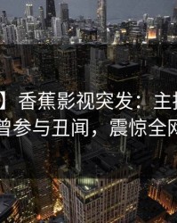 【爆料】香蕉影视突发：主持人在昨晚被曝曾参与丑闻，震惊全网大曝光