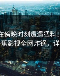 神秘人在傍晚时刻遭遇猛料！热血沸腾，香蕉影视全网炸锅，详情点击