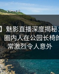 【震惊】魅影直播深度揭秘：秘闻风波背后，圈内人在公园长椅的角色异常激烈令人意外