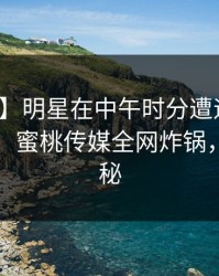 【震惊】明星在中午时分遭遇爆料全网炸裂，蜜桃传媒全网炸锅，详情探秘
