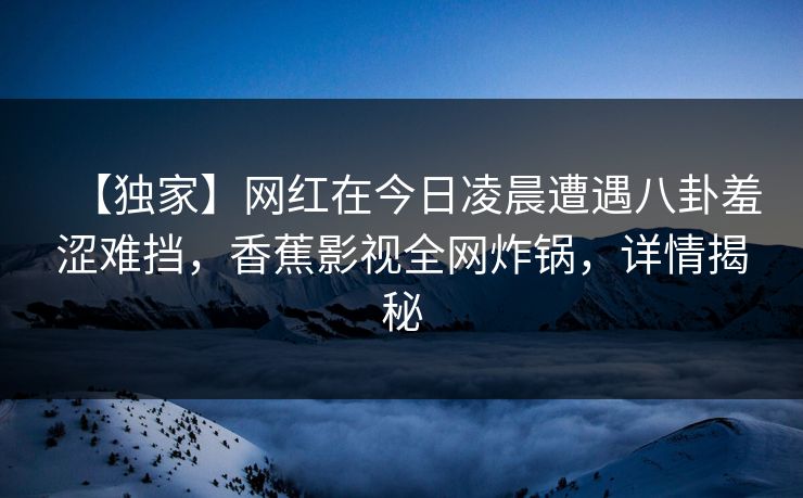 【独家】网红在今日凌晨遭遇八卦羞涩难挡，香蕉影视全网炸锅，详情揭秘