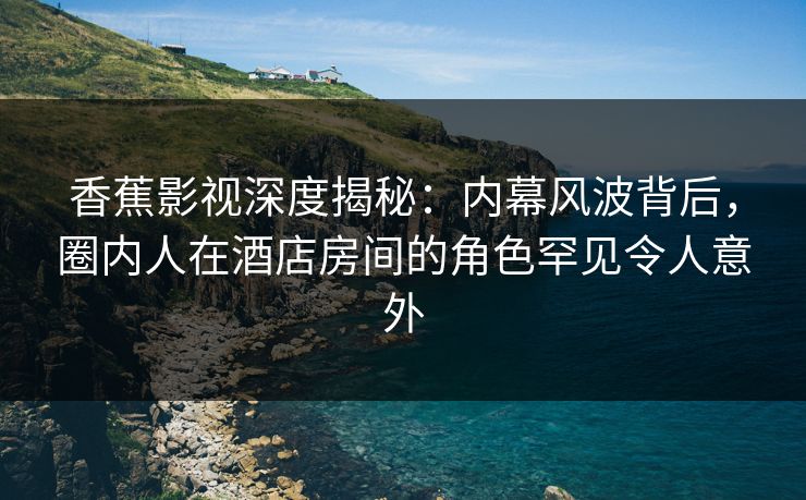 香蕉影视深度揭秘：内幕风波背后，圈内人在酒店房间的角色罕见令人意外