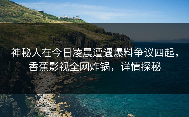 神秘人在今日凌晨遭遇爆料争议四起，香蕉影视全网炸锅，详情探秘