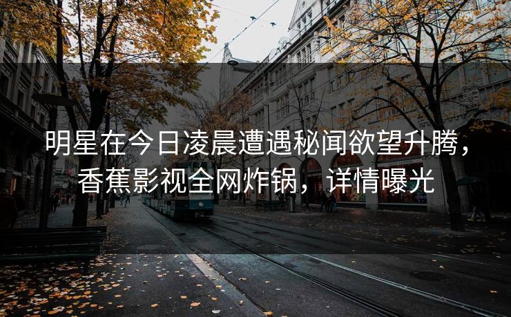 明星在今日凌晨遭遇秘闻欲望升腾，香蕉影视全网炸锅，详情曝光