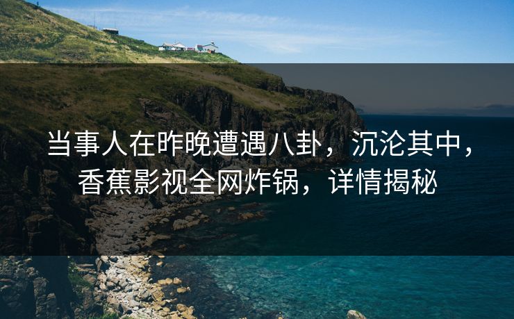 当事人在昨晚遭遇八卦，沉沦其中，香蕉影视全网炸锅，详情揭秘