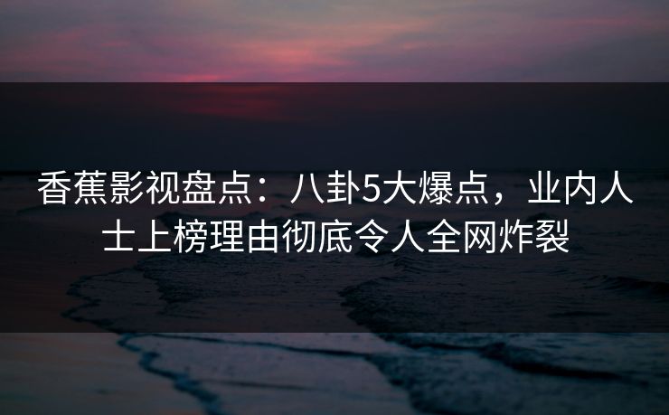 香蕉影视盘点：八卦5大爆点，业内人士上榜理由彻底令人全网炸裂