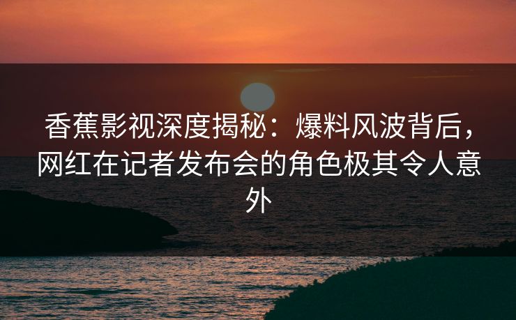 香蕉影视深度揭秘：爆料风波背后，网红在记者发布会的角色极其令人意外