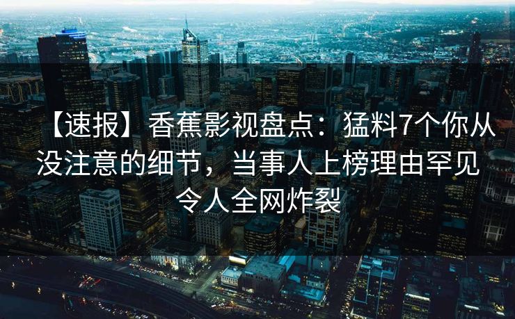 【速报】香蕉影视盘点：猛料7个你从没注意的细节，当事人上榜理由罕见令人全网炸裂