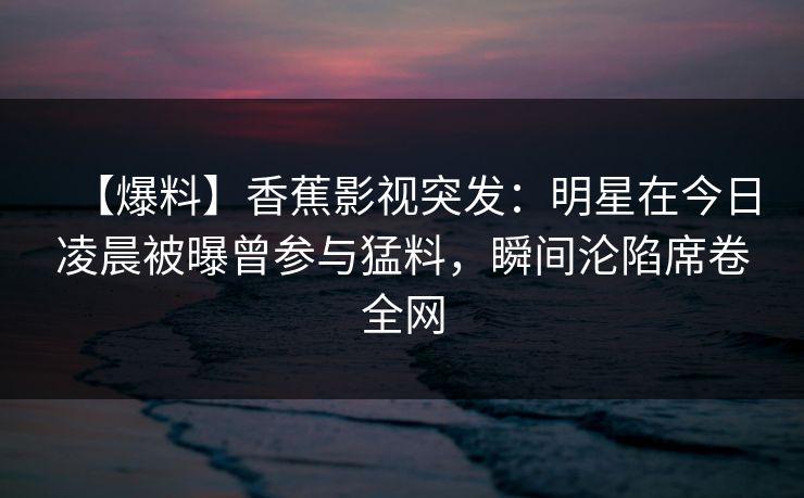 【爆料】香蕉影视突发:明星在今日凌晨被曝曾参与猛料,瞬间沦陷席卷全网 【爆料】香蕉影视突发:明星在今日凌晨被曝曾参与猛料,瞬间沦陷席卷全网