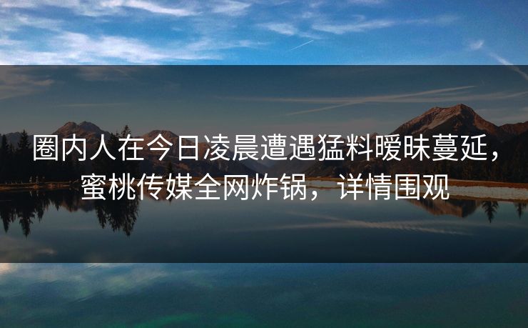 圈内人在今日凌晨遭遇猛料暧昧蔓延,蜜桃传媒全网炸锅,详情围观 圈内人在今日凌晨遭遇猛料暧昧蔓延,蜜桃传媒全网炸锅,详情围观