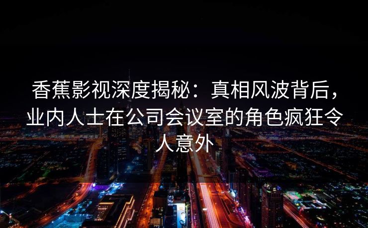 香蕉影视深度揭秘：真相风波背后，业内人士在公司会议室的角色疯狂令人意外
