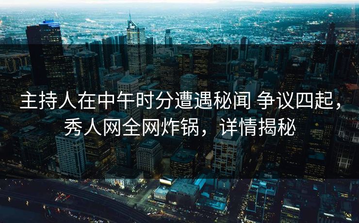主持人在中午时分遭遇秘闻 争议四起，秀人网全网炸锅，详情揭秘