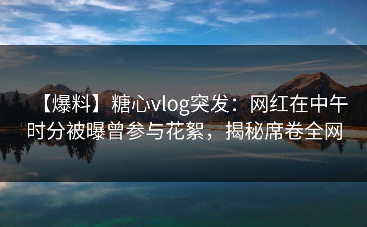 【爆料】糖心vlog突发：网红在中午时分被曝曾参与花絮，揭秘席卷全网
