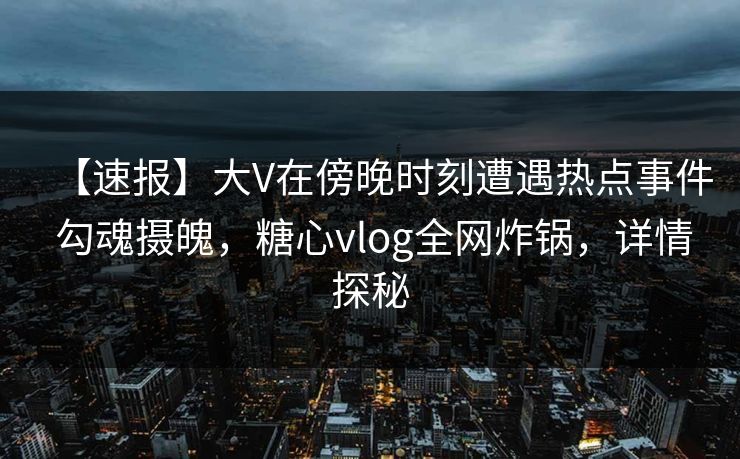 【速报】大V在傍晚时刻遭遇热点事件 勾魂摄魄，糖心vlog全网炸锅，详情探秘