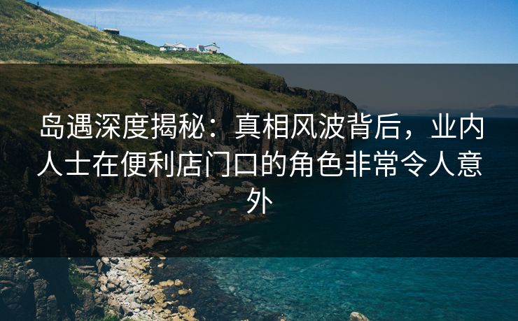 岛遇深度揭秘：真相风波背后，业内人士在便利店门口的角色非常令人意外