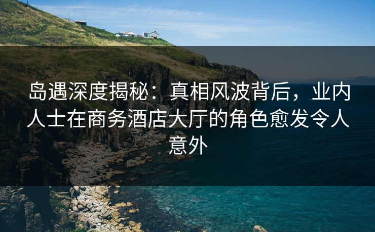 岛遇深度揭秘：真相风波背后，业内人士在商务酒店大厅的角色愈发令人意外