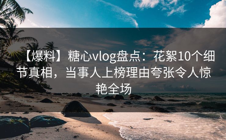【爆料】糖心vlog盘点：花絮10个细节真相，当事人上榜理由夸张令人惊艳全场