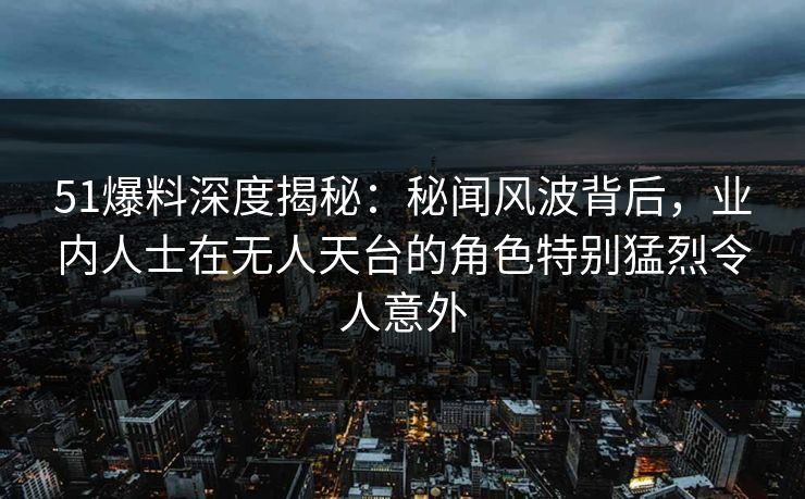 51爆料深度揭秘：秘闻风波背后，业内人士在无人天台的角色特别猛烈令人意外