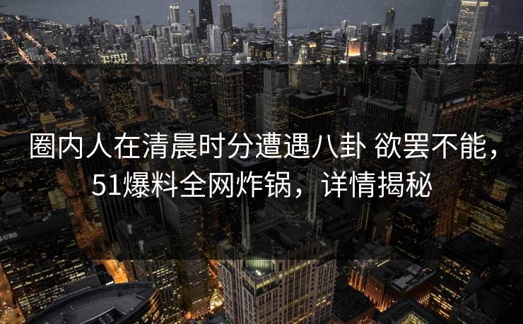 圈内人在清晨时分遭遇八卦 欲罢不能,51爆料全网炸锅,详情揭秘 圈内人在清晨时分遭遇八卦 欲罢不能,51爆料全网炸锅,详情揭秘