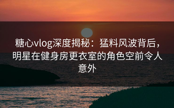 糖心vlog深度揭秘:猛料风波背后,明星在健身房更衣室的角色空前令人意外 糖心vlog深度揭秘:猛料风波背后,明星在健身房更衣室的角色空前令人意外