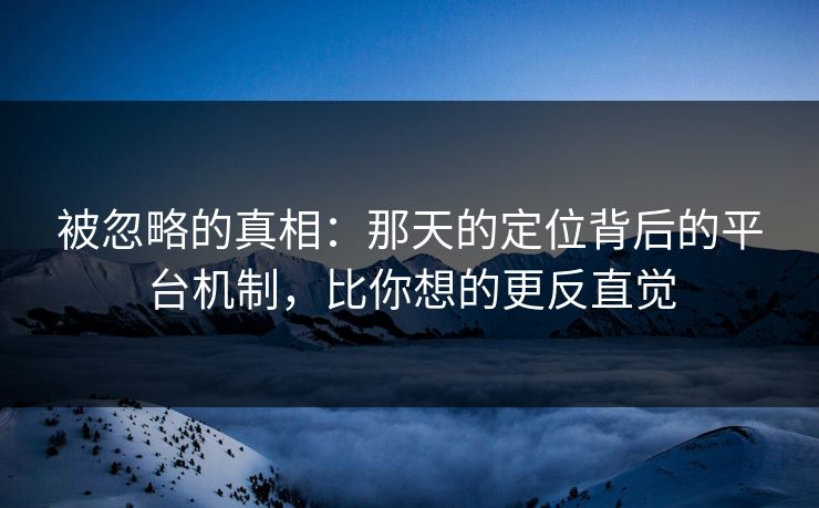 被忽略的真相：那天的定位背后的平台机制，比你想的更反直觉