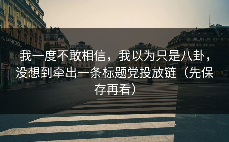 我一度不敢相信,我以为只是八卦,没想到牵出一条标题党投放链(先保存再看) 我一度不敢相信,我以为只是八卦,没想到牵出一条标题党投放链(先保存再看)
