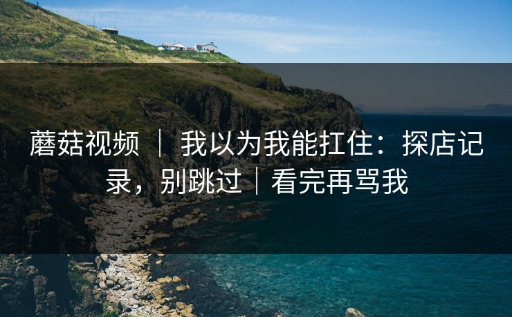 蘑菇视频 | 我以为我能扛住:探店记录,别跳过|看完再骂我 蘑菇视频 | 我以为我能扛住:探店记录,别跳过|看完再骂我
