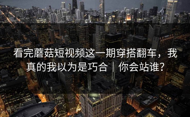 看完蘑菇短视频这一期穿搭翻车，我真的我以为是巧合｜你会站谁？