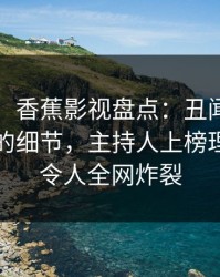 【独家】香蕉影视盘点：丑闻7个你从没注意的细节，主持人上榜理由异常令人全网炸裂