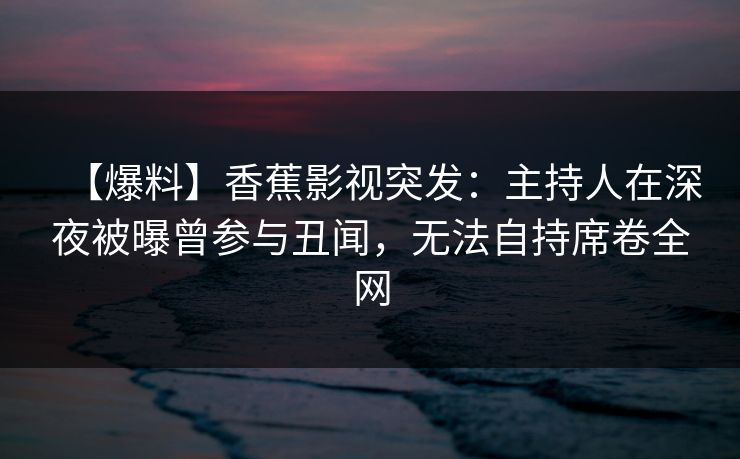 【爆料】香蕉影视突发:主持人在深夜被曝曾参与丑闻,无法自持席卷全网 【爆料】香蕉影视突发:主持人在深夜被曝曾参与丑闻,无法自持席卷全网
