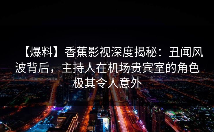 【爆料】香蕉影视深度揭秘：丑闻风波背后，主持人在机场贵宾室的角色极其令人意外