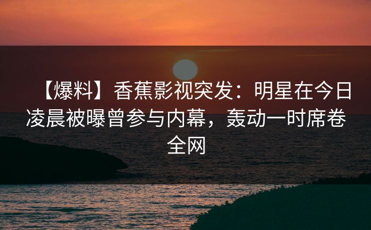【爆料】香蕉影视突发：明星在今日凌晨被曝曾参与内幕，轰动一时席卷全网