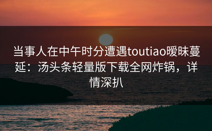 当事人在中午时分遭遇toutiao暧昧蔓延:汤头条轻量版下载全网炸锅,详情深扒 当事人在中午时分遭遇toutiao暧昧蔓延:汤头条轻量版下载全网炸锅,详情深扒