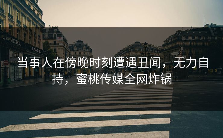 当事人在傍晚时刻遭遇丑闻，无力自持，蜜桃传媒全网炸锅