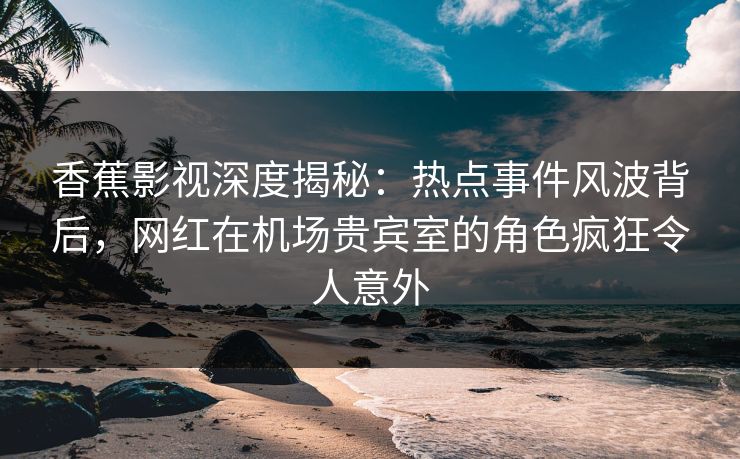 香蕉影视深度揭秘:热点事件风波背后,网红在机场贵宾室的角色疯狂令人意外 香蕉影视深度揭秘:热点事件风波背后,网红在机场贵宾室的角色疯狂令人意外