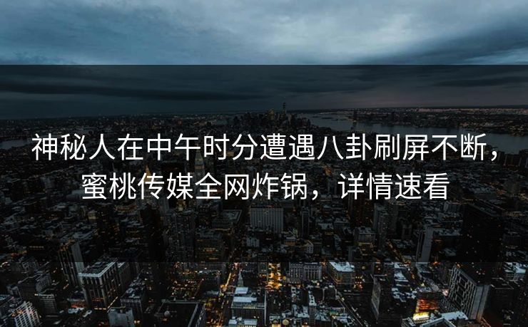 神秘人在中午时分遭遇八卦刷屏不断，蜜桃传媒全网炸锅，详情速看