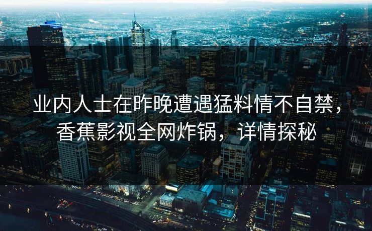 业内人士在昨晚遭遇猛料情不自禁,香蕉影视全网炸锅,详情探秘 业内人士在昨晚遭遇猛料情不自禁,香蕉影视全网炸锅,详情探秘