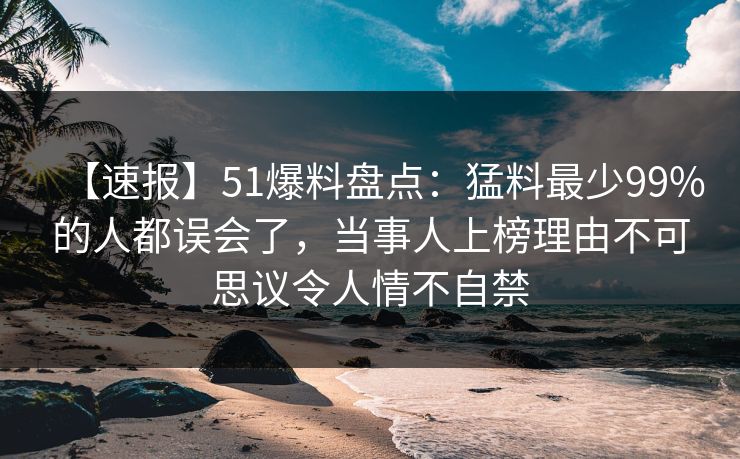 【速报】51爆料盘点：猛料最少99%的人都误会了，当事人上榜理由不可思议令人情不自禁