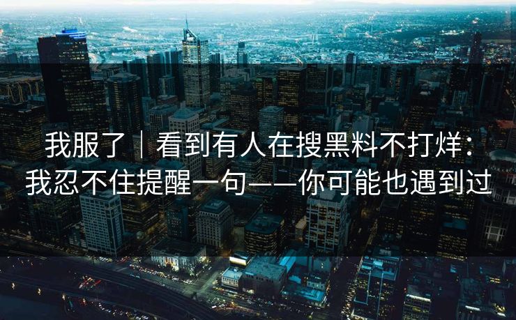 我服了｜看到有人在搜黑料不打烊：我忍不住提醒一句——你可能也遇到过